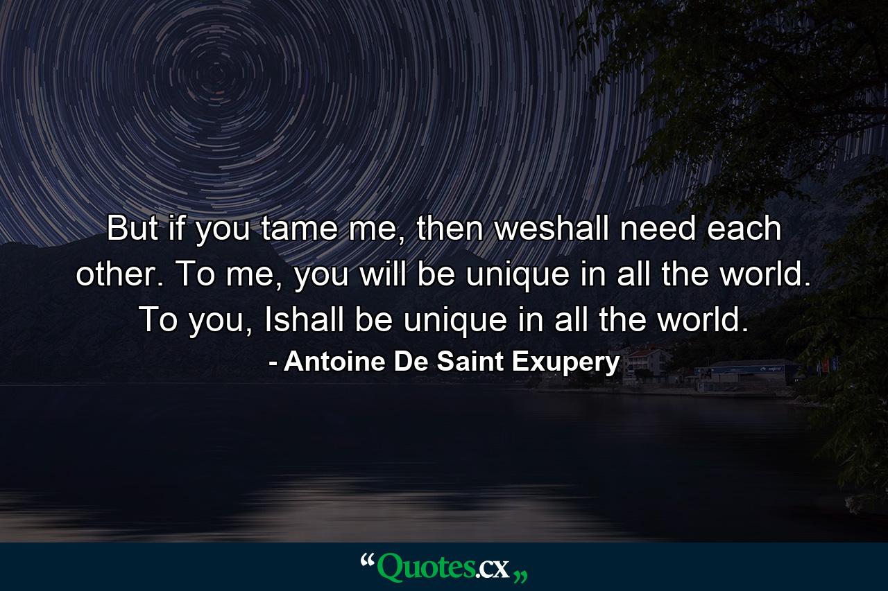 But if you tame me, then weshall need each other. To me, you will be unique in all the world. To you, Ishall be unique in all the world. - Quote by Antoine De Saint Exupery