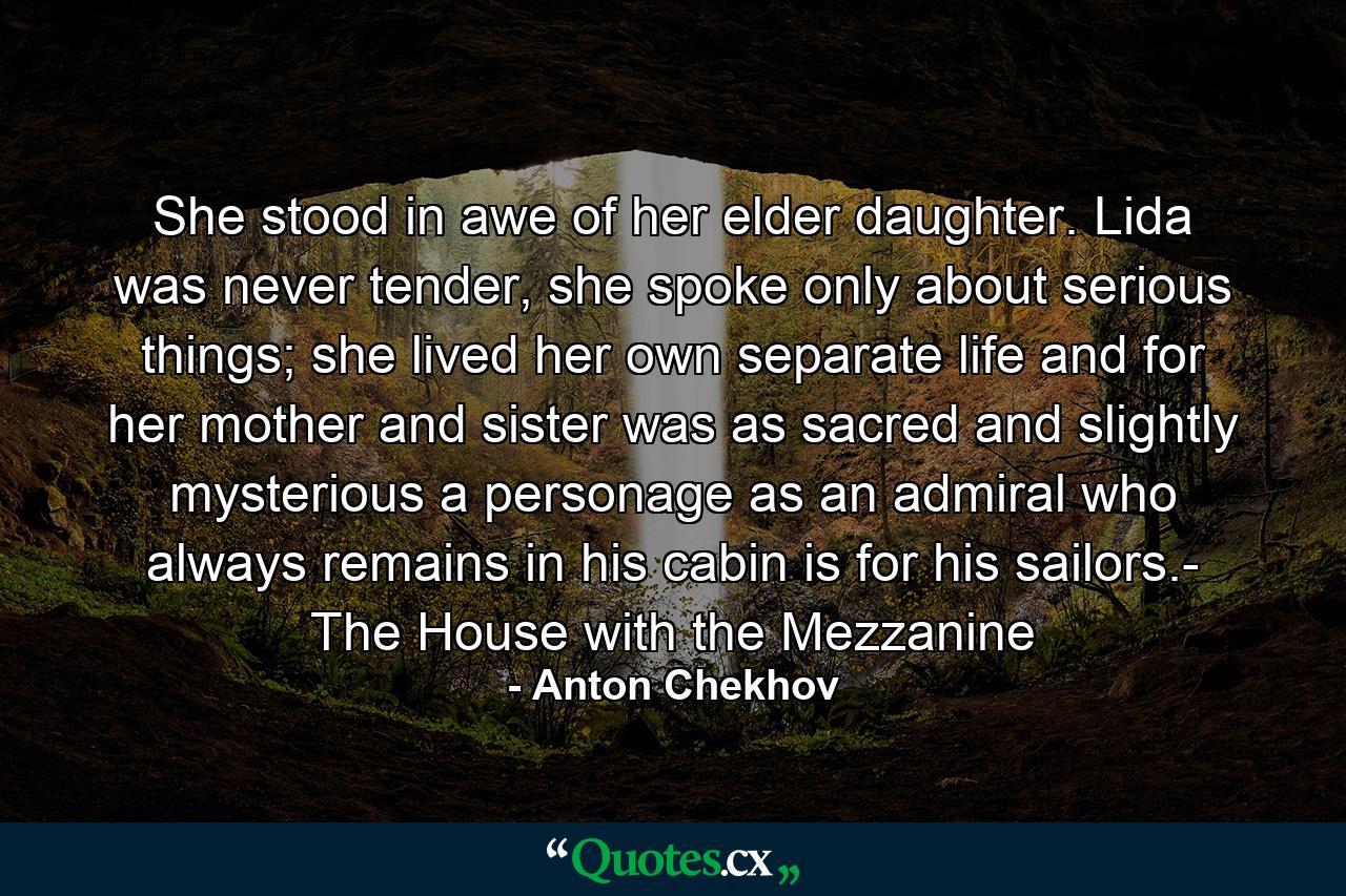 She stood in awe of her elder daughter. Lida was never tender, she spoke only about serious things; she lived her own separate life and for her mother and sister was as sacred and slightly mysterious a personage as an admiral who always remains in his cabin is for his sailors.- The House with the Mezzanine - Quote by Anton Chekhov