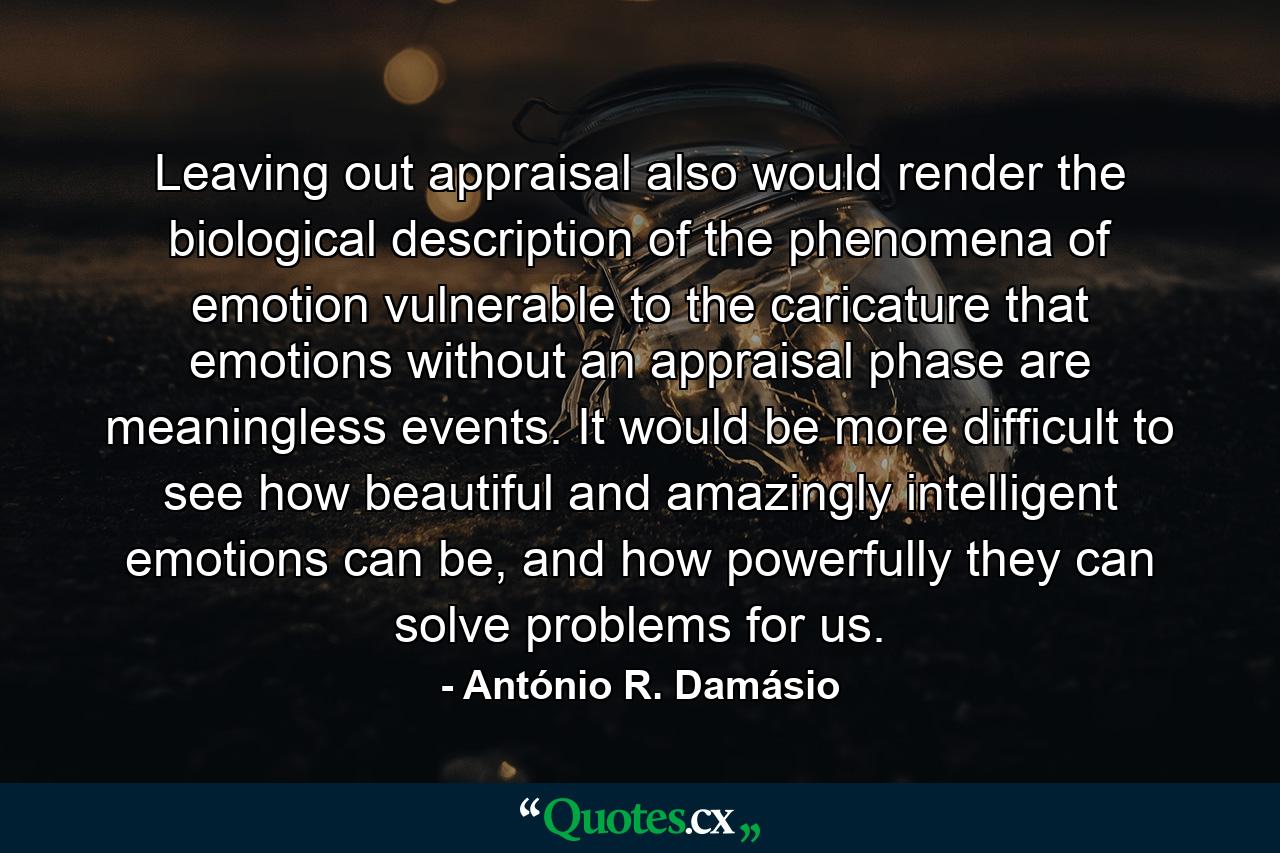 Leaving out appraisal also would render the biological description of the phenomena of emotion vulnerable to the caricature that emotions without an appraisal phase are meaningless events. It would be more difficult to see how beautiful and amazingly intelligent emotions can be, and how powerfully they can solve problems for us. - Quote by António R. Damásio