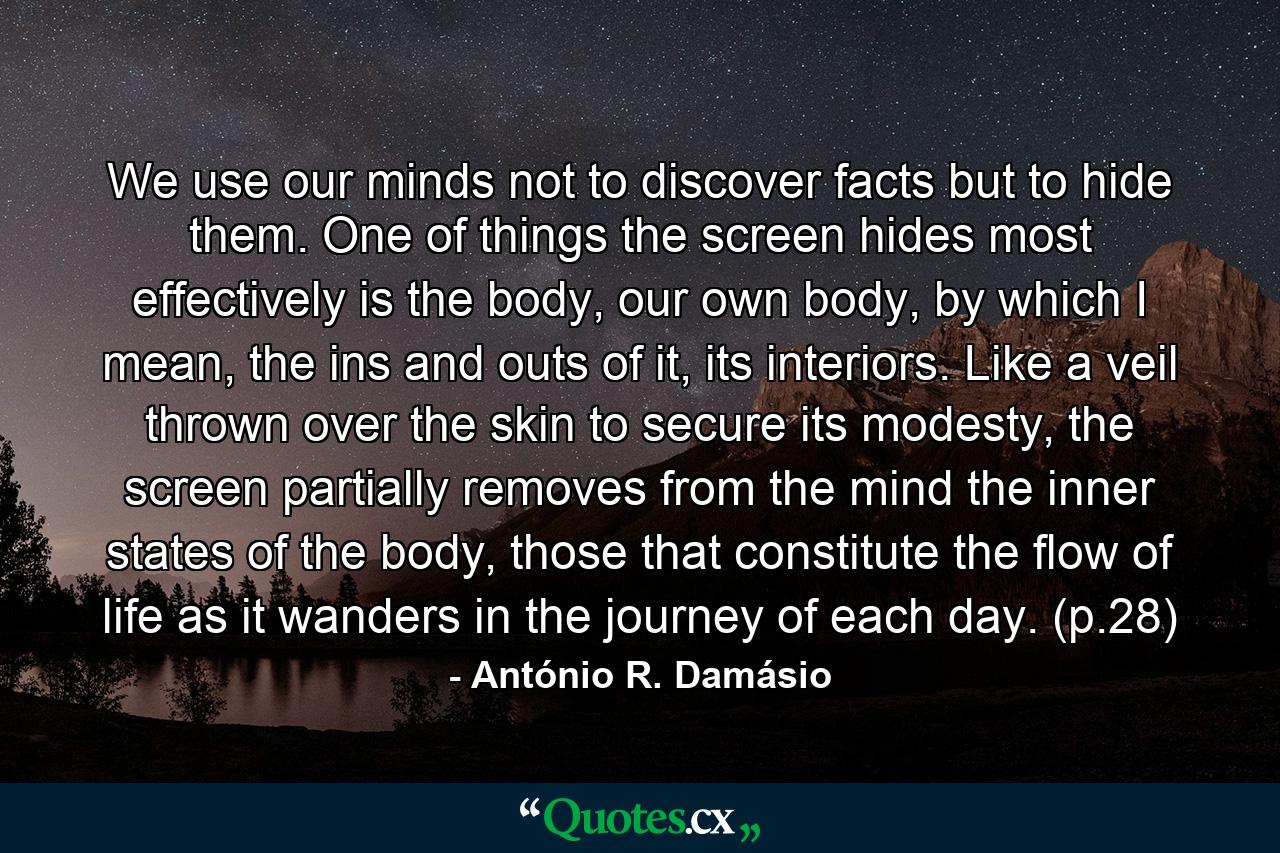 We use our minds not to discover facts but to hide them. One of things the screen hides most effectively is the body, our own body, by which I mean, the ins and outs of it, its interiors. Like a veil thrown over the skin to secure its modesty, the screen partially removes from the mind the inner states of the body, those that constitute the flow of life as it wanders in the journey of each day. (p.28) - Quote by António R. Damásio