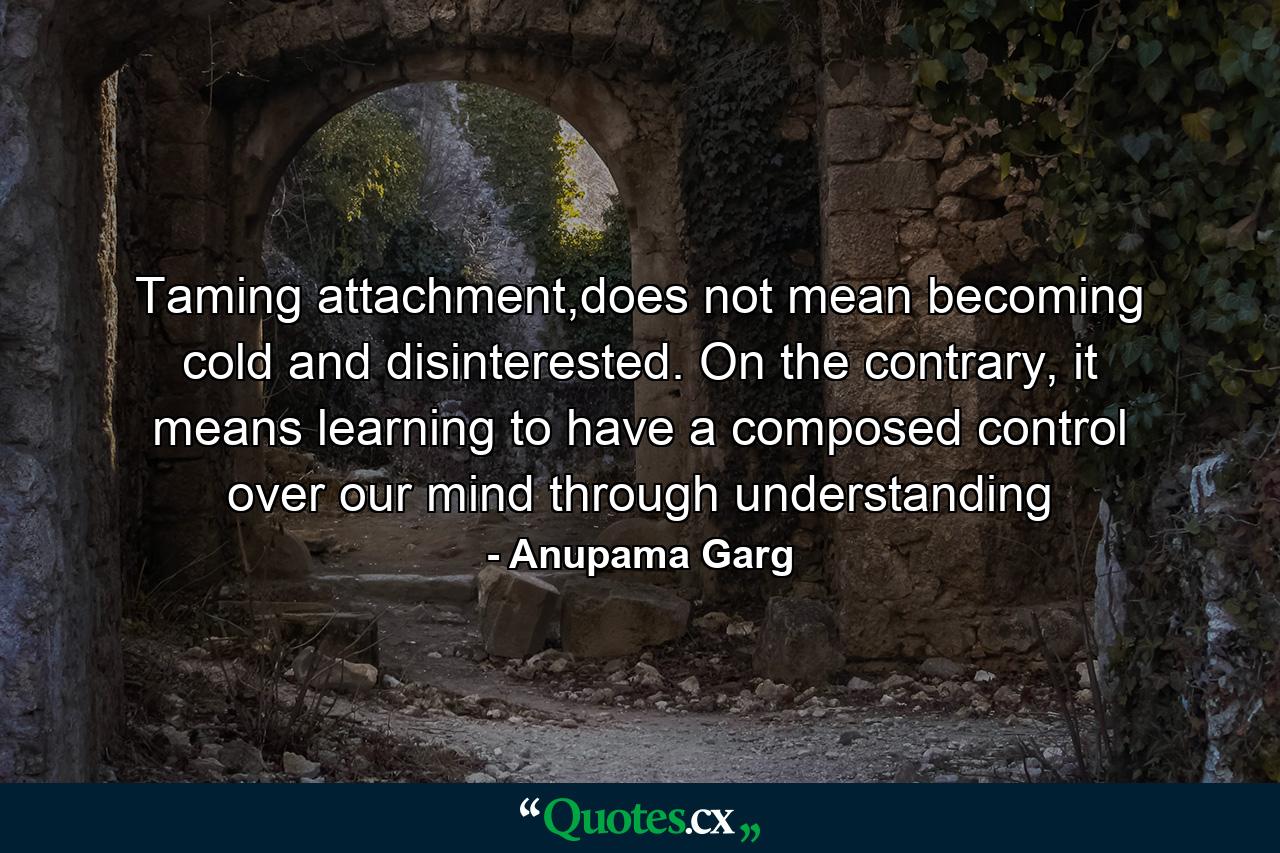 Taming attachment,does not mean becoming cold and disinterested. On the contrary, it means learning to have a composed control over our mind through understanding - Quote by Anupama Garg