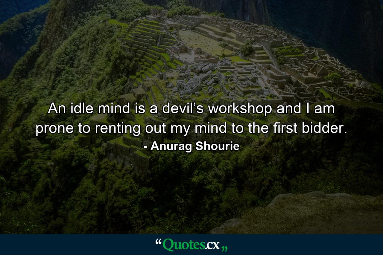 An idle mind is a devil’s workshop and I am prone to renting out my mind to the first bidder. - Quote by Anurag Shourie