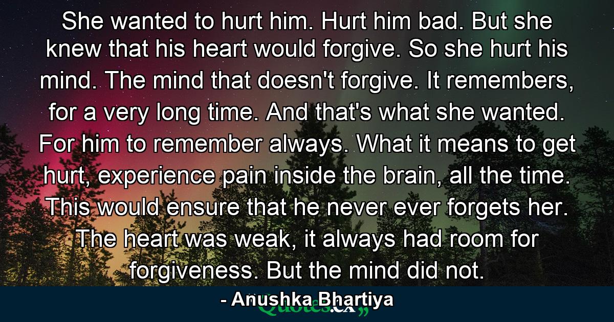 She wanted to hurt him. Hurt him bad. But she knew that his heart would forgive. So she hurt his mind. The mind that doesn't forgive. It remembers, for a very long time. And that's what she wanted. For him to remember always. What it means to get hurt, experience pain inside the brain, all the time. This would ensure that he never ever forgets her. The heart was weak, it always had room for forgiveness. But the mind did not. - Quote by Anushka Bhartiya