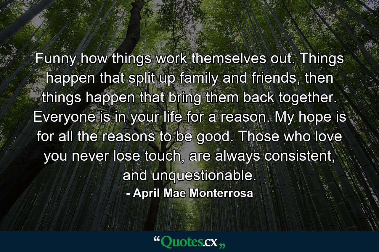 Funny how things work themselves out. Things happen that split up family and friends, then things happen that bring them back together. Everyone is in your life for a reason. My hope is for all the reasons to be good. Those who love you never lose touch, are always consistent, and unquestionable. - Quote by April Mae Monterrosa