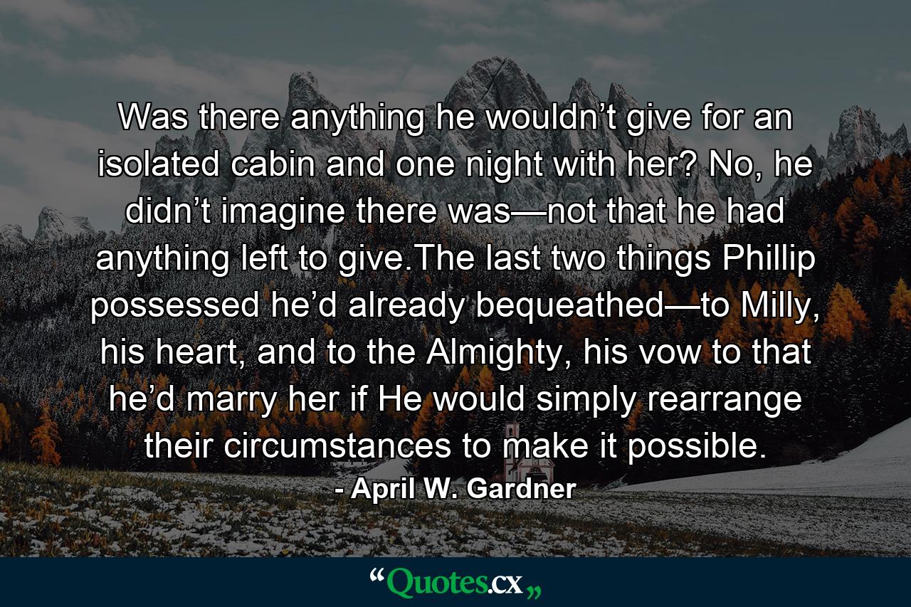 Was there anything he wouldn’t give for an isolated cabin and one night with her? No, he didn’t imagine there was—not that he had anything left to give.The last two things Phillip possessed he’d already bequeathed—to Milly, his heart, and to the Almighty, his vow to that he’d marry her if He would simply rearrange their circumstances to make it possible. - Quote by April W. Gardner