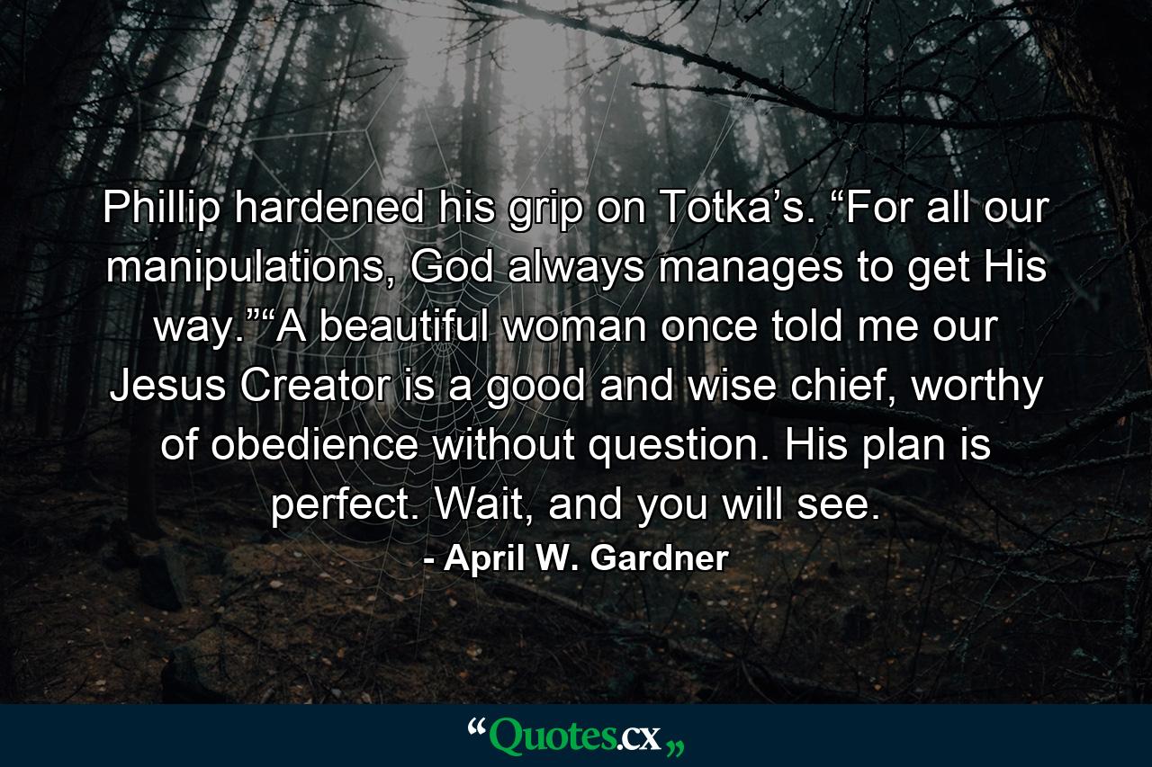 Phillip hardened his grip on Totka’s. “For all our manipulations, God always manages to get His way.”“A beautiful woman once told me our Jesus Creator is a good and wise chief, worthy of obedience without question. His plan is perfect. Wait, and you will see. - Quote by April W. Gardner