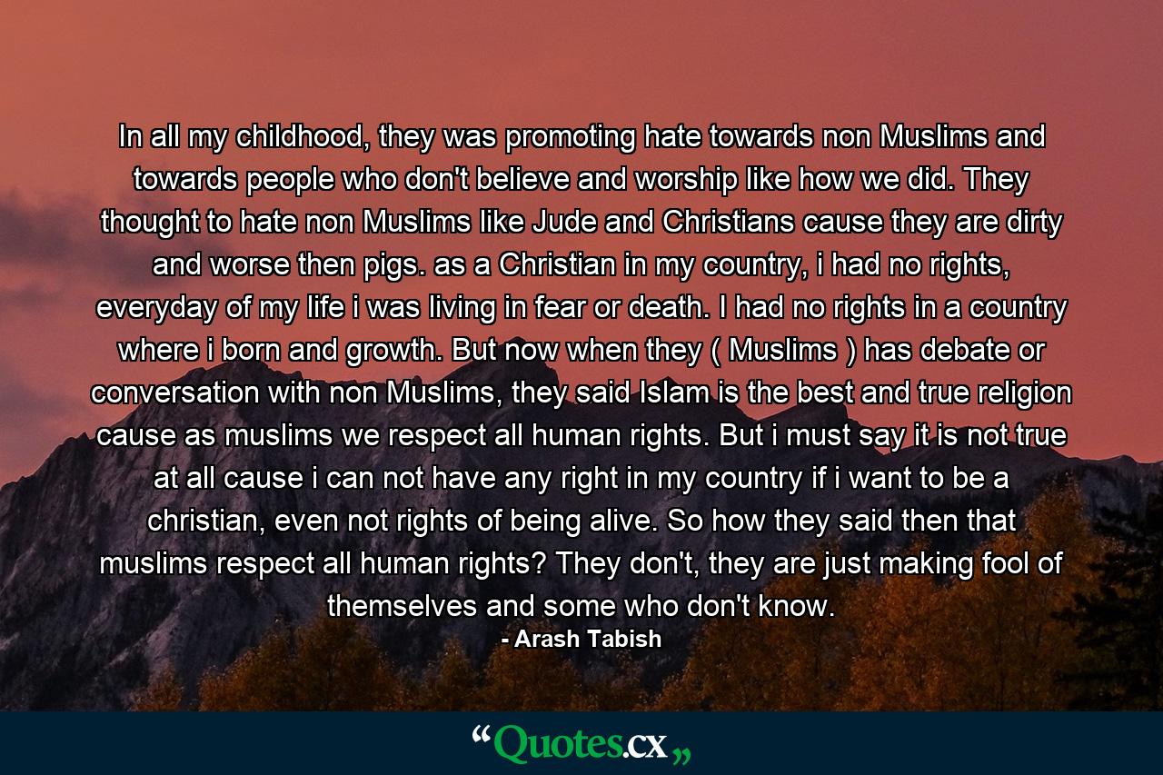 In all my childhood, they was promoting hate towards non Muslims and towards people who don't believe and worship like how we did. They thought to hate non Muslims like Jude and Christians cause they are dirty and worse then pigs. as a Christian in my country, i had no rights, everyday of my life i was living in fear or death. I had no rights in a country where i born and growth. But now when they ( Muslims ) has debate or conversation with non Muslims, they said Islam is the best and true religion cause as muslims we respect all human rights. But i must say it is not true at all cause i can not have any right in my country if i want to be a christian, even not rights of being alive. So how they said then that muslims respect all human rights? They don't, they are just making fool of themselves and some who don't know. - Quote by Arash Tabish