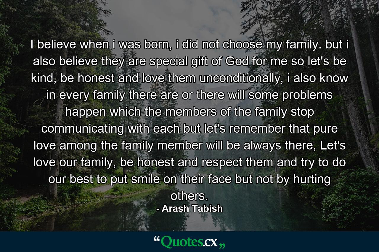 I believe when i was born, i did not choose my family. but i also believe they are special gift of God for me so let's be kind, be honest and love them unconditionally, i also know in every family there are or there will some problems happen which the members of the family stop communicating with each but let's remember that pure love among the family member will be always there, Let's love our family, be honest and respect them and try to do our best to put smile on their face but not by hurting others. - Quote by Arash Tabish