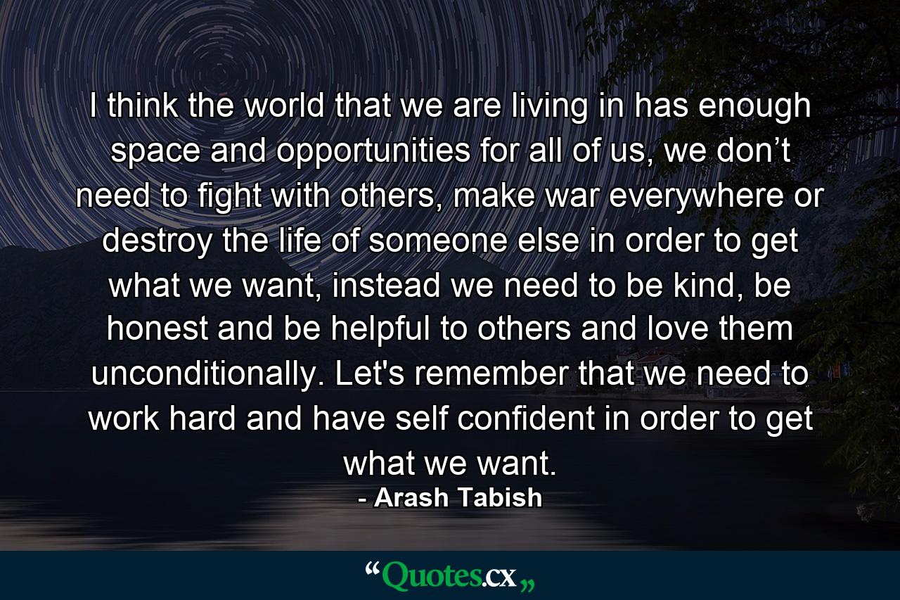 I think the world that we are living in has enough space and opportunities for all of us, we don’t need to fight with others, make war everywhere or destroy the life of someone else in order to get what we want, instead we need to be kind, be honest and be helpful to others and love them unconditionally. Let's remember that we need to work hard and have self confident in order to get what we want. - Quote by Arash Tabish