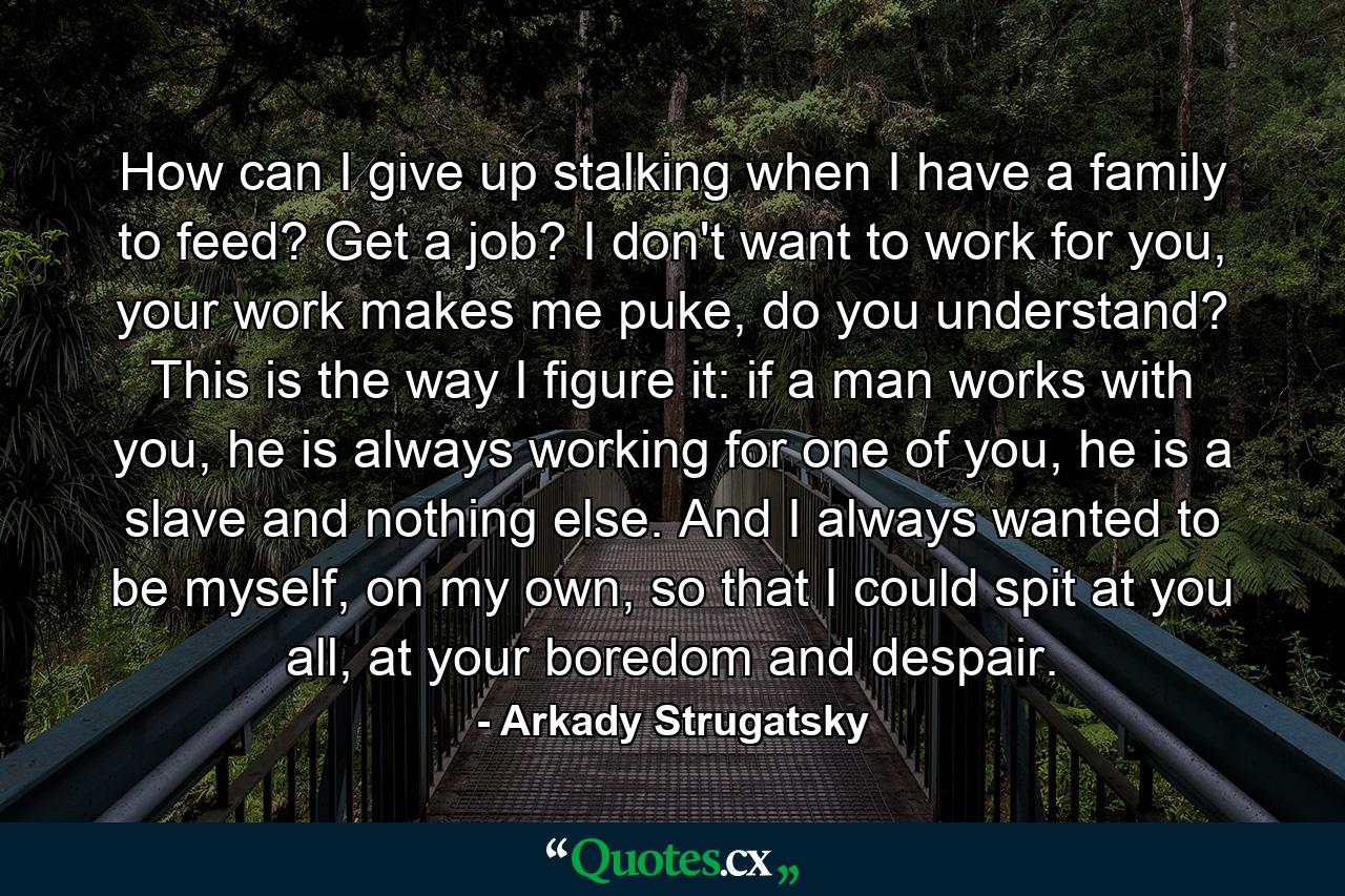 How can I give up stalking when I have a family to feed? Get a job? I don't want to work for you, your work makes me puke, do you understand? This is the way I figure it: if a man works with you, he is always working for one of you, he is a slave and nothing else. And I always wanted to be myself, on my own, so that I could spit at you all, at your boredom and despair. - Quote by Arkady Strugatsky