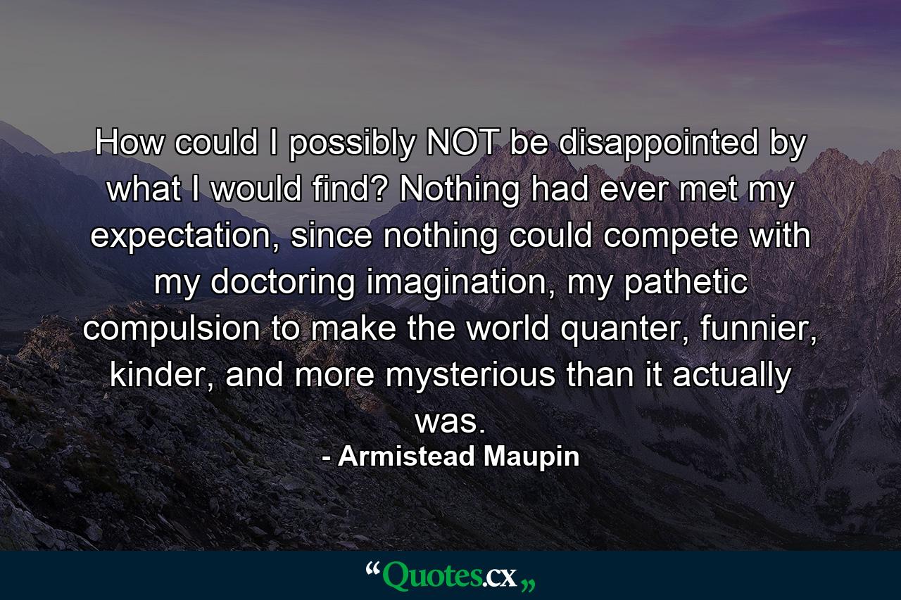 How could I possibly NOT be disappointed by what I would find? Nothing had ever met my expectation, since nothing could compete with my doctoring imagination, my pathetic compulsion to make the world quanter, funnier, kinder, and more mysterious than it actually was. - Quote by Armistead Maupin