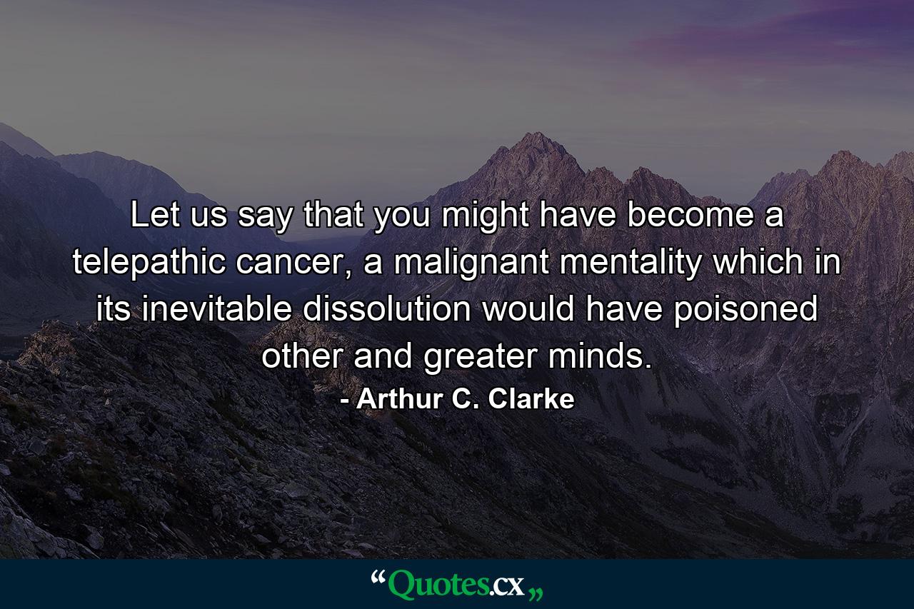 Let us say that you might have become a telepathic cancer, a malignant mentality which in its inevitable dissolution would have poisoned other and greater minds. - Quote by Arthur C. Clarke