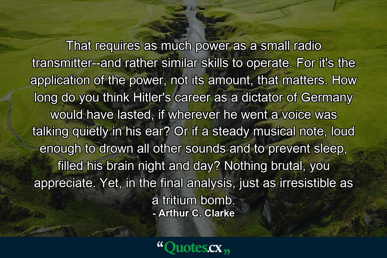 That requires as much power as a small radio transmitter--and rather similar skills to operate. For it's the application of the power, not its amount, that matters. How long do you think Hitler's career as a dictator of Germany would have lasted, if wherever he went a voice was talking quietly in his ear? Or if a steady musical note, loud enough to drown all other sounds and to prevent sleep, filled his brain night and day? Nothing brutal, you appreciate. Yet, in the final analysis, just as irresistible as a tritium bomb. - Quote by Arthur C. Clarke