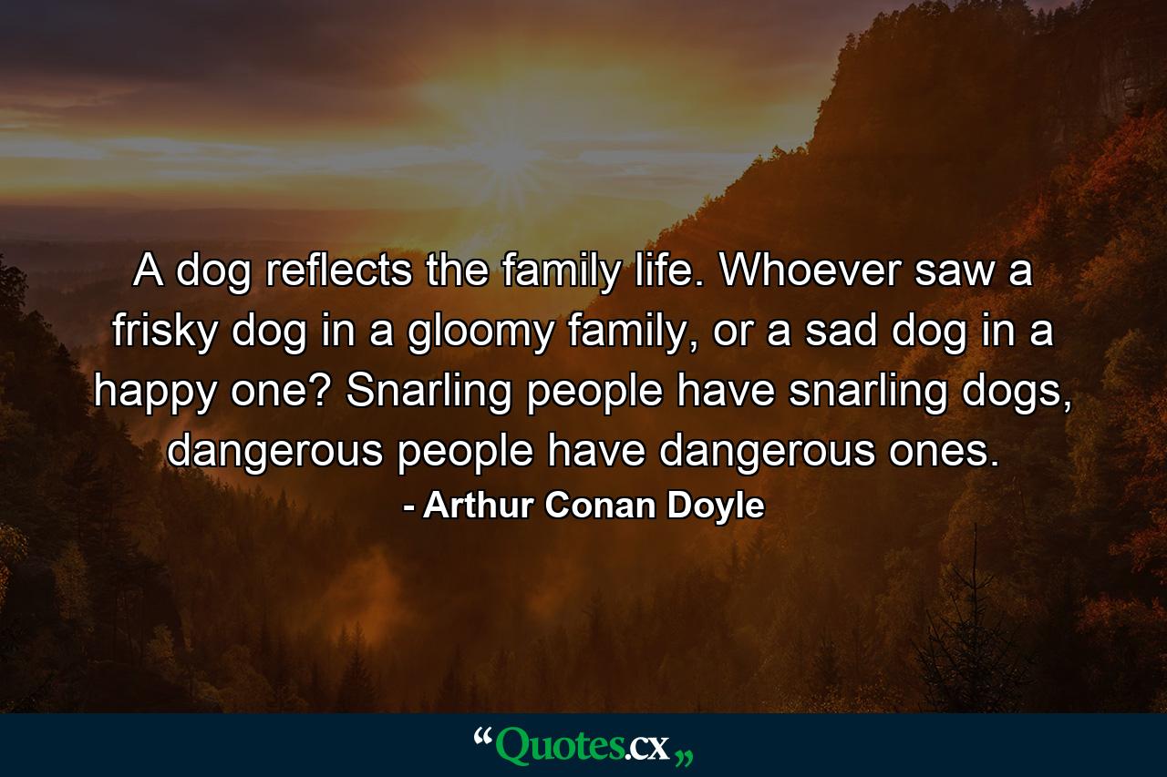 A dog reflects the family life. Whoever saw a frisky dog in a gloomy family, or a sad dog in a happy one? Snarling people have snarling dogs, dangerous people have dangerous ones. - Quote by Arthur Conan Doyle