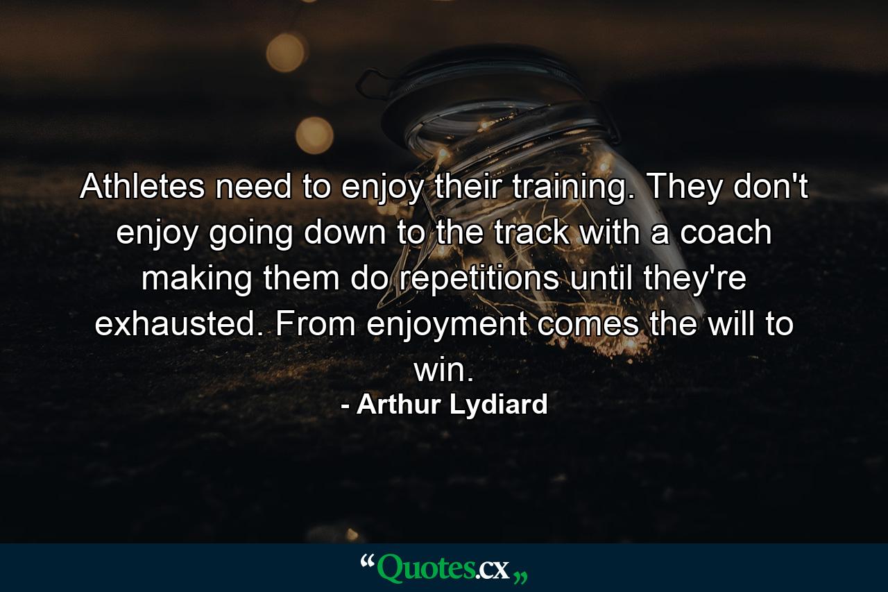 Athletes need to enjoy their training. They don't enjoy going down to the track with a coach making them do repetitions until they're exhausted. From enjoyment comes the will to win. - Quote by Arthur Lydiard