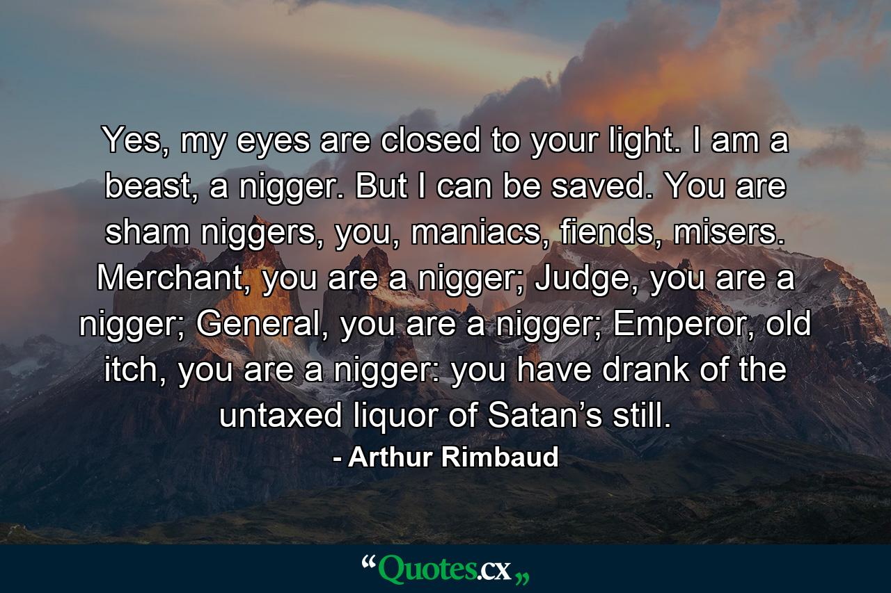 Yes, my eyes are closed to your light. I am a beast, a nigger. But I can be saved. You are sham niggers, you, maniacs, fiends, misers. Merchant, you are a nigger; Judge, you are a nigger; General, you are a nigger; Emperor, old itch, you are a nigger: you have drank of the untaxed liquor of Satan’s still. - Quote by Arthur Rimbaud