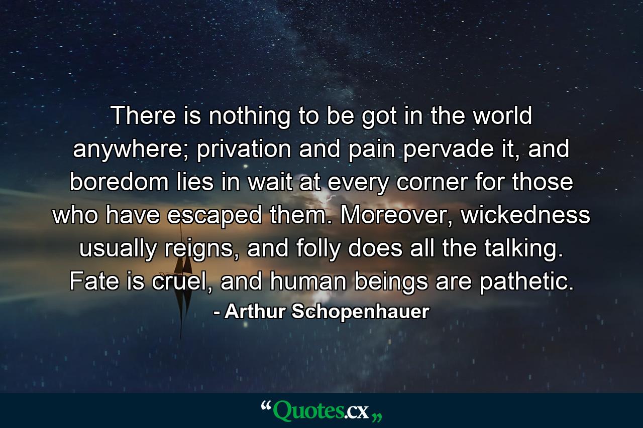 There is nothing to be got in the world anywhere; privation and pain pervade it, and boredom lies in wait at every corner for those who have escaped them. Moreover, wickedness usually reigns, and folly does all the talking. Fate is cruel, and human beings are pathetic. - Quote by Arthur Schopenhauer