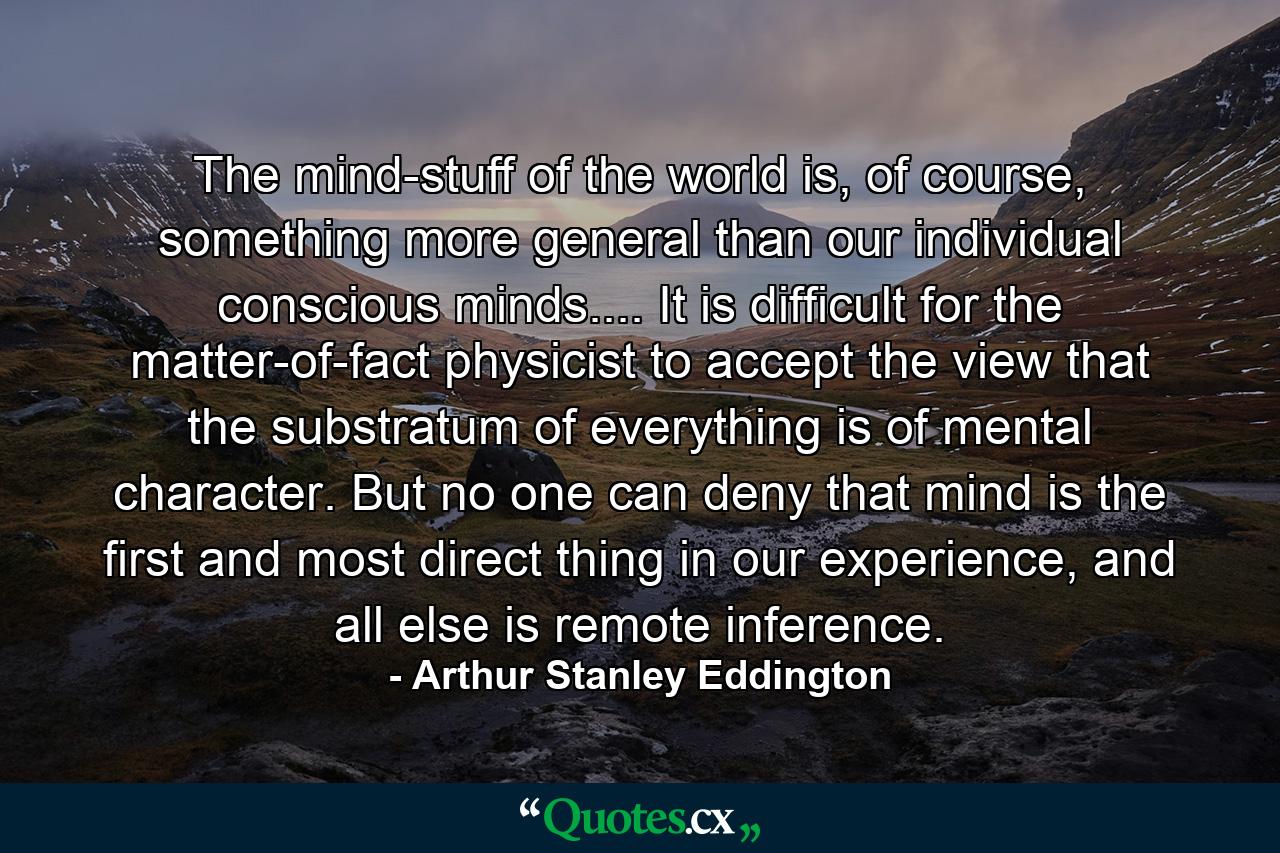 The mind-stuff of the world is, of course, something more general than our individual conscious minds.... It is difficult for the matter-of-fact physicist to accept the view that the substratum of everything is of mental character. But no one can deny that mind is the first and most direct thing in our experience, and all else is remote inference. - Quote by Arthur Stanley Eddington