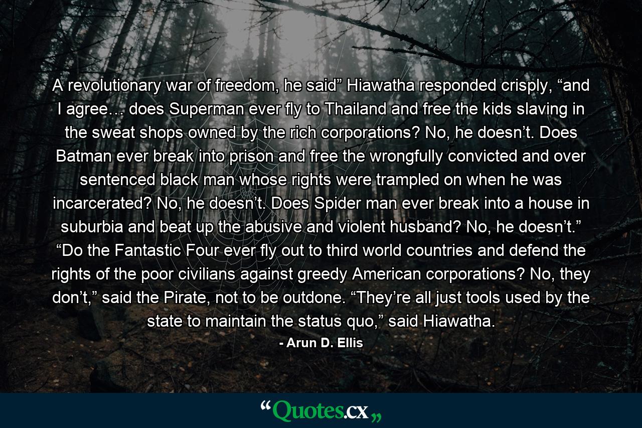 A revolutionary war of freedom, he said” Hiawatha responded crisply, “and I agree… does Superman ever fly to Thailand and free the kids slaving in the sweat shops owned by the rich corporations? No, he doesn’t. Does Batman ever break into prison and free the wrongfully convicted and over sentenced black man whose rights were trampled on when he was incarcerated? No, he doesn’t. Does Spider man ever break into a house in suburbia and beat up the abusive and violent husband? No, he doesn’t.” “Do the Fantastic Four ever fly out to third world countries and defend the rights of the poor civilians against greedy American corporations? No, they don’t,” said the Pirate, not to be outdone. “They’re all just tools used by the state to maintain the status quo,” said Hiawatha. - Quote by Arun D. Ellis