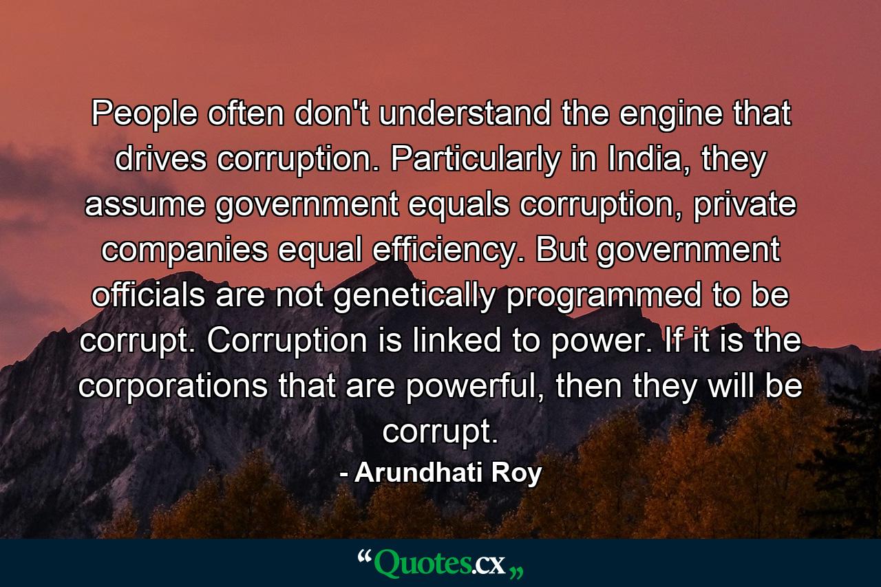 People often don't understand the engine that drives corruption. Particularly in India, they assume government equals corruption, private companies equal efficiency. But government officials are not genetically programmed to be corrupt. Corruption is linked to power. If it is the corporations that are powerful, then they will be corrupt. - Quote by Arundhati Roy