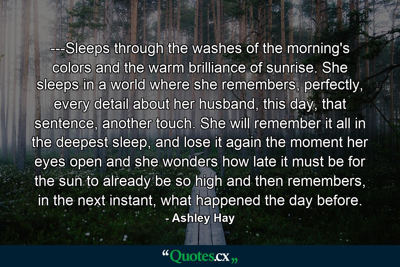 ---Sleeps through the washes of the morning's colors and the warm brilliance of sunrise. She sleeps in a world where she remembers, perfectly, every detail about her husband, this day, that sentence, another touch. She will remember it all in the deepest sleep, and lose it again the moment her eyes open and she wonders how late it must be for the sun to already be so high and then remembers, in the next instant, what happened the day before. - Quote by Ashley Hay