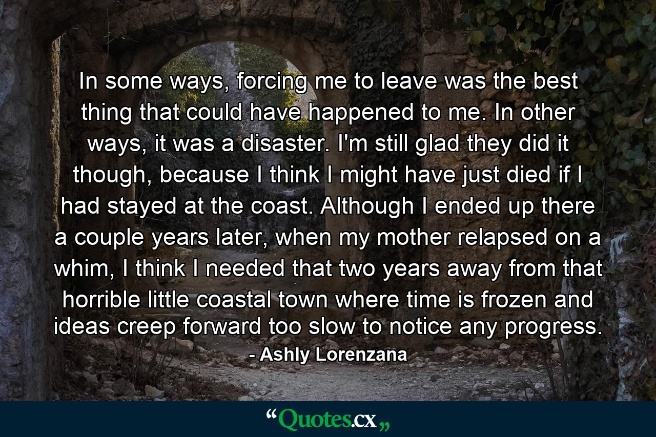 In some ways, forcing me to leave was the best thing that could have happened to me. In other ways, it was a disaster. I'm still glad they did it though, because I think I might have just died if I had stayed at the coast. Although I ended up there a couple years later, when my mother relapsed on a whim, I think I needed that two years away from that horrible little coastal town where time is frozen and ideas creep forward too slow to notice any progress. - Quote by Ashly Lorenzana