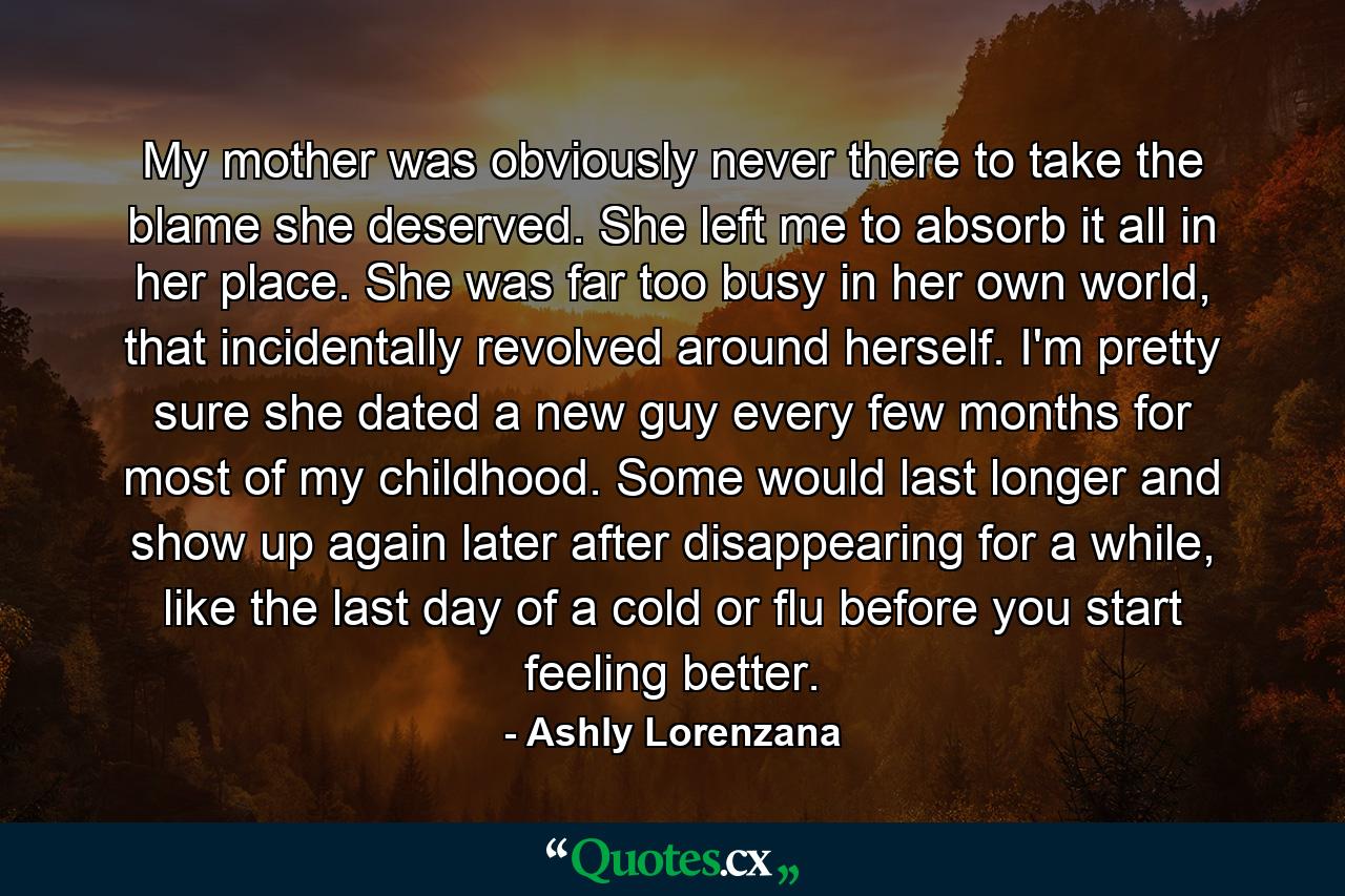 My mother was obviously never there to take the blame she deserved. She left me to absorb it all in her place. She was far too busy in her own world, that incidentally revolved around herself. I'm pretty sure she dated a new guy every few months for most of my childhood. Some would last longer and show up again later after disappearing for a while, like the last day of a cold or flu before you start feeling better. - Quote by Ashly Lorenzana