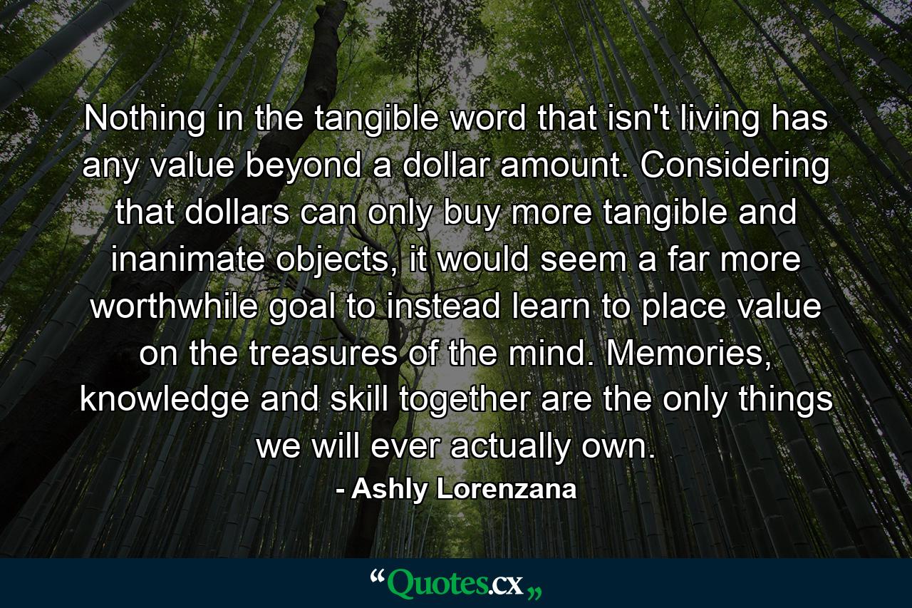 Nothing in the tangible word that isn't living has any value beyond a dollar amount. Considering that dollars can only buy more tangible and inanimate objects, it would seem a far more worthwhile goal to instead learn to place value on the treasures of the mind. Memories, knowledge and skill together are the only things we will ever actually own. - Quote by Ashly Lorenzana