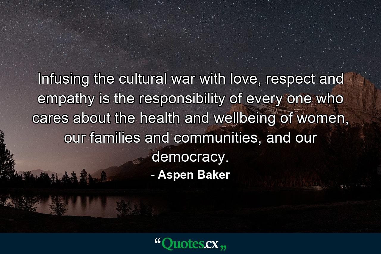 Infusing the cultural war with love, respect and empathy is the responsibility of every one who cares about the health and wellbeing of women, our families and communities, and our democracy. - Quote by Aspen Baker