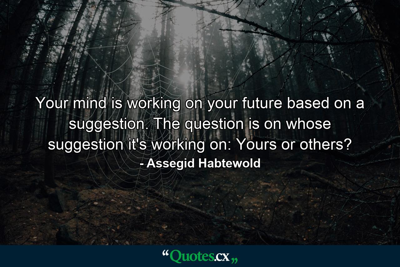 Your mind is working on your future based on a suggestion. The question is on whose suggestion it's working on: Yours or others? - Quote by Assegid Habtewold