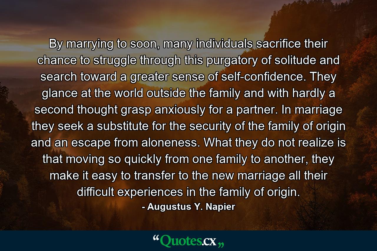 By marrying to soon, many individuals sacrifice their chance to struggle through this purgatory of solitude and search toward a greater sense of self-confidence. They glance at the world outside the family and with hardly a second thought grasp anxiously for a partner. In marriage they seek a substitute for the security of the family of origin and an escape from aloneness. What they do not realize is that moving so quickly from one family to another, they make it easy to transfer to the new marriage all their difficult experiences in the family of origin. - Quote by Augustus Y. Napier