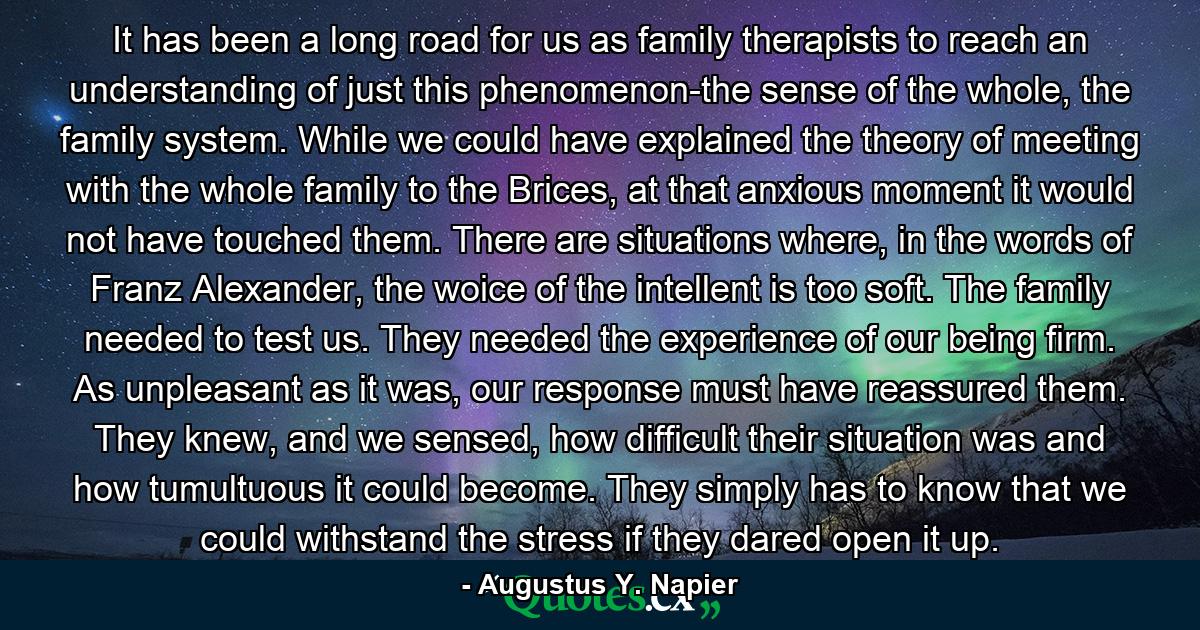 It has been a long road for us as family therapists to reach an understanding of just this phenomenon-the sense of the whole, the family system. While we could have explained the theory of meeting with the whole family to the Brices, at that anxious moment it would not have touched them. There are situations where, in the words of Franz Alexander, the woice of the intellent is too soft. The family needed to test us. They needed the experience of our being firm. As unpleasant as it was, our response must have reassured them. They knew, and we sensed, how difficult their situation was and how tumultuous it could become. They simply has to know that we could withstand the stress if they dared open it up. - Quote by Augustus Y. Napier