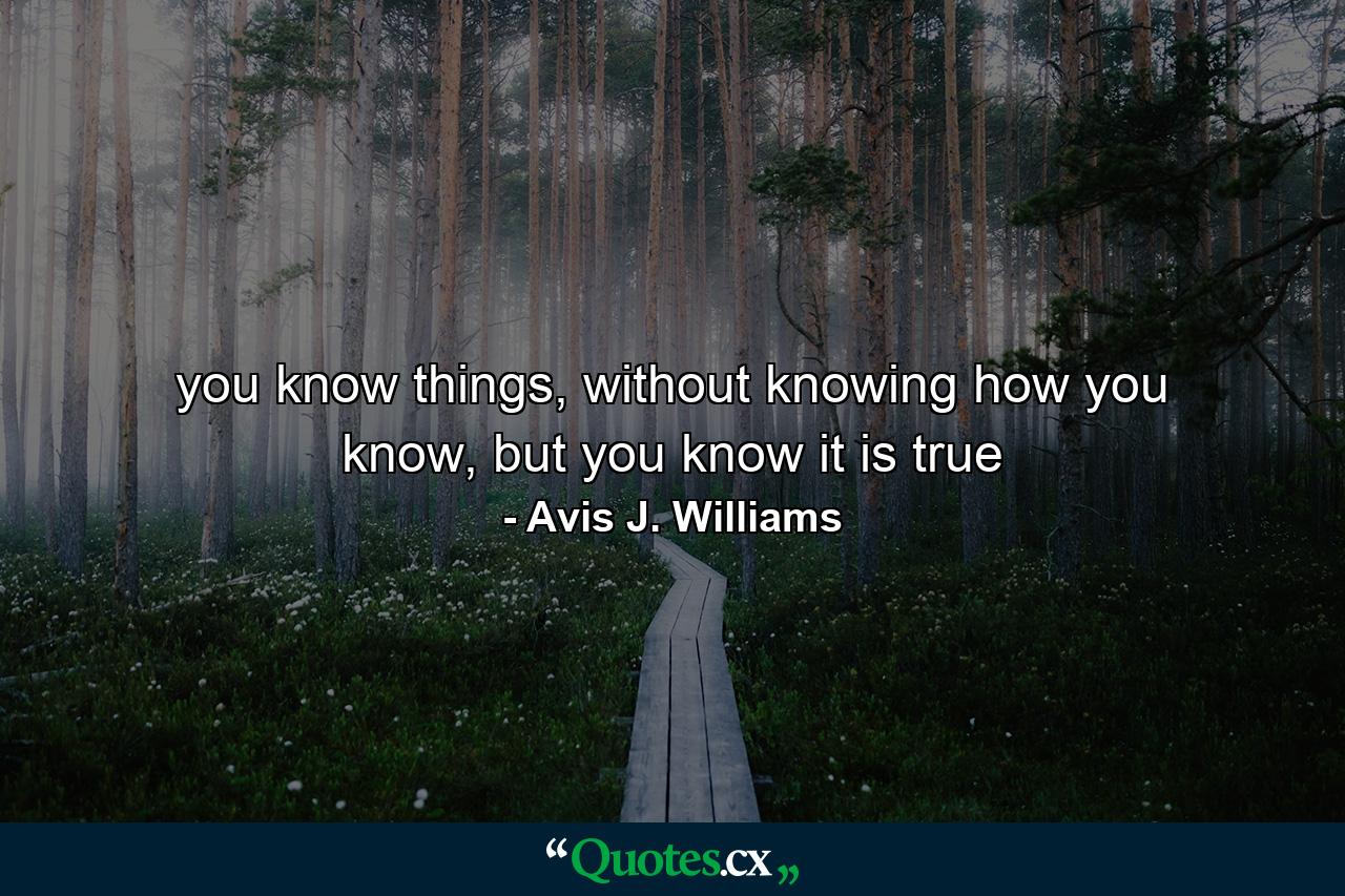 you know things, without knowing how you know, but you know it is true - Quote by Avis J. Williams