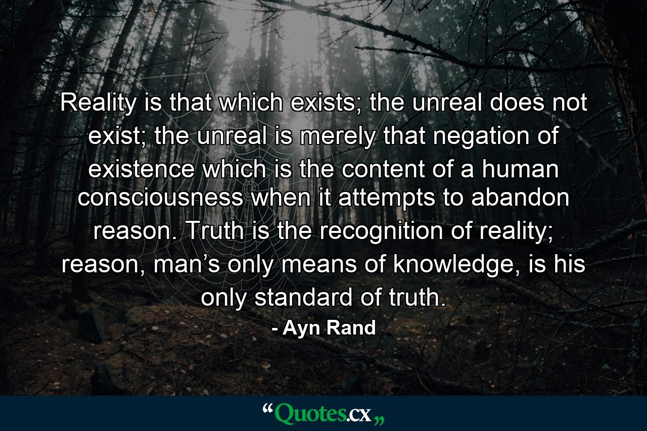 Reality is that which exists; the unreal does not exist; the unreal is merely that negation of existence which is the content of a human consciousness when it attempts to abandon reason. Truth is the recognition of reality; reason, man’s only means of knowledge, is his only standard of truth. - Quote by Ayn Rand