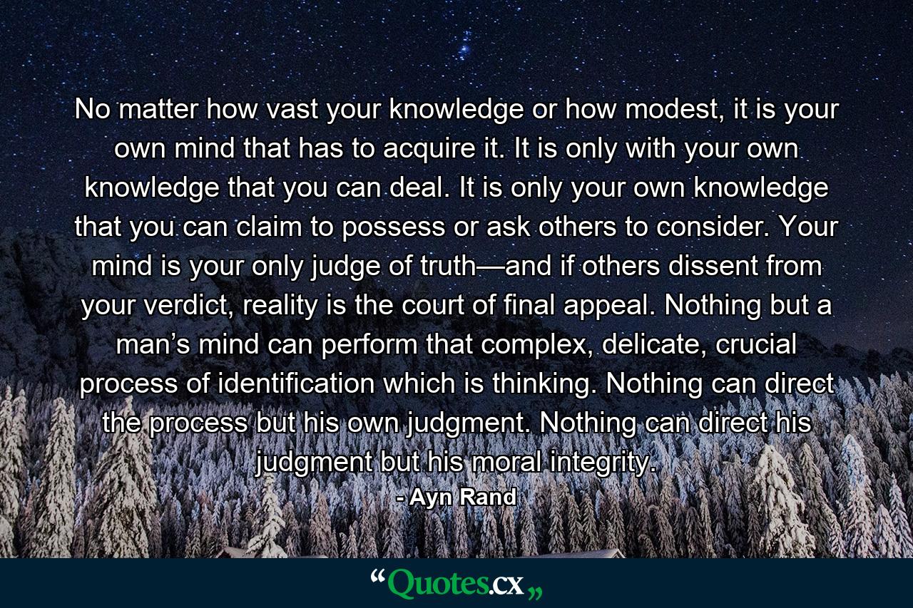 No matter how vast your knowledge or how modest, it is your own mind that has to acquire it. It is only with your own knowledge that you can deal. It is only your own knowledge that you can claim to possess or ask others to consider. Your mind is your only judge of truth—and if others dissent from your verdict, reality is the court of final appeal. Nothing but a man’s mind can perform that complex, delicate, crucial process of identification which is thinking. Nothing can direct the process but his own judgment. Nothing can direct his judgment but his moral integrity. - Quote by Ayn Rand