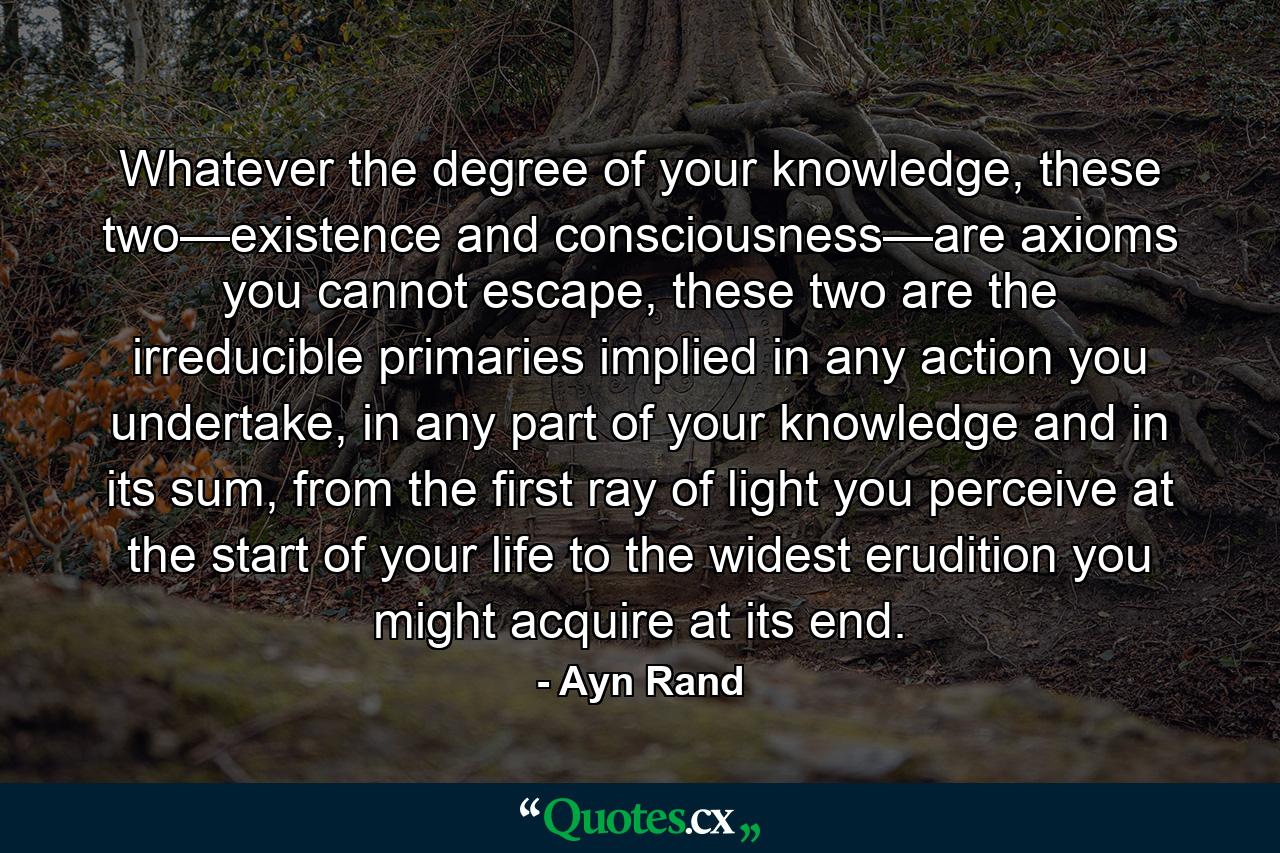 Whatever the degree of your knowledge, these two—existence and consciousness—are axioms you cannot escape, these two are the irreducible primaries implied in any action you undertake, in any part of your knowledge and in its sum, from the first ray of light you perceive at the start of your life to the widest erudition you might acquire at its end. - Quote by Ayn Rand