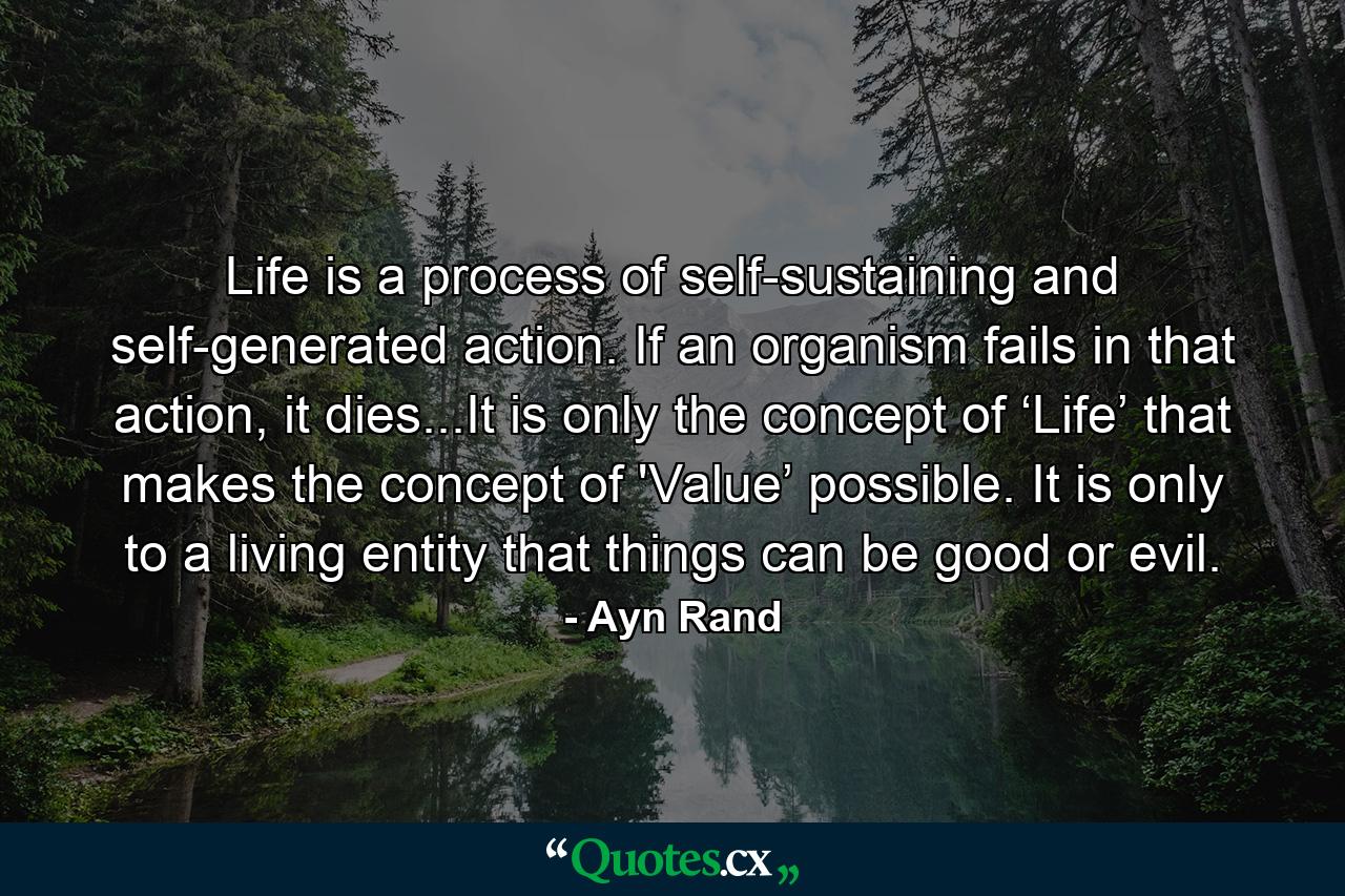 Life is a process of self-sustaining and self-generated action. If an organism fails in that action, it dies...It is only the concept of ‘Life’ that makes the concept of 'Value’ possible. It is only to a living entity that things can be good or evil. - Quote by Ayn Rand