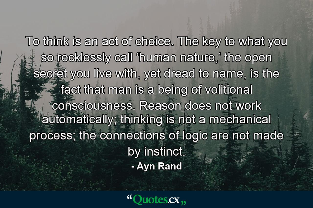 To think is an act of choice. The key to what you so recklessly call ‘human nature,’ the open secret you live with, yet dread to name, is the fact that man is a being of volitional consciousness. Reason does not work automatically; thinking is not a mechanical process; the connections of logic are not made by instinct. - Quote by Ayn Rand