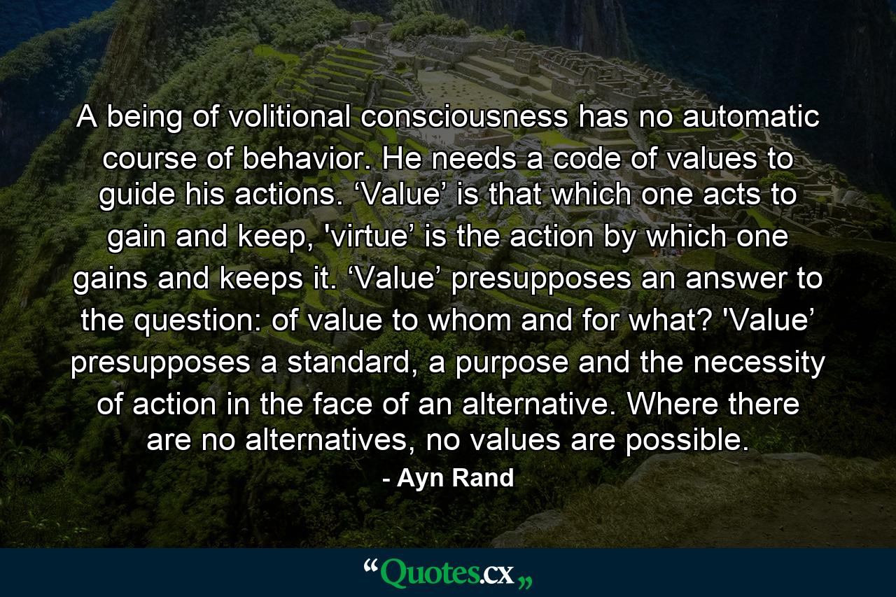 A being of volitional consciousness has no automatic course of behavior. He needs a code of values to guide his actions. ‘Value’ is that which one acts to gain and keep, 'virtue’ is the action by which one gains and keeps it. ‘Value’ presupposes an answer to the question: of value to whom and for what? 'Value’ presupposes a standard, a purpose and the necessity of action in the face of an alternative. Where there are no alternatives, no values are possible. - Quote by Ayn Rand