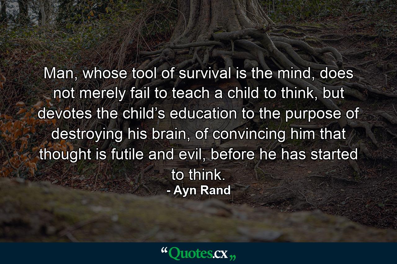 Man, whose tool of survival is the mind, does not merely fail to teach a child to think, but devotes the child’s education to the purpose of destroying his brain, of convincing him that thought is futile and evil, before he has started to think. - Quote by Ayn Rand