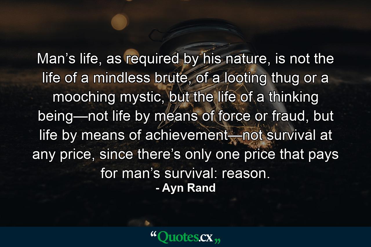 Man’s life, as required by his nature, is not the life of a mindless brute, of a looting thug or a mooching mystic, but the life of a thinking being—not life by means of force or fraud, but life by means of achievement—not survival at any price, since there’s only one price that pays for man’s survival: reason. - Quote by Ayn Rand