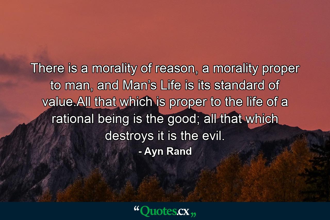 There is a morality of reason, a morality proper to man, and Man’s Life is its standard of value.All that which is proper to the life of a rational being is the good; all that which destroys it is the evil. - Quote by Ayn Rand