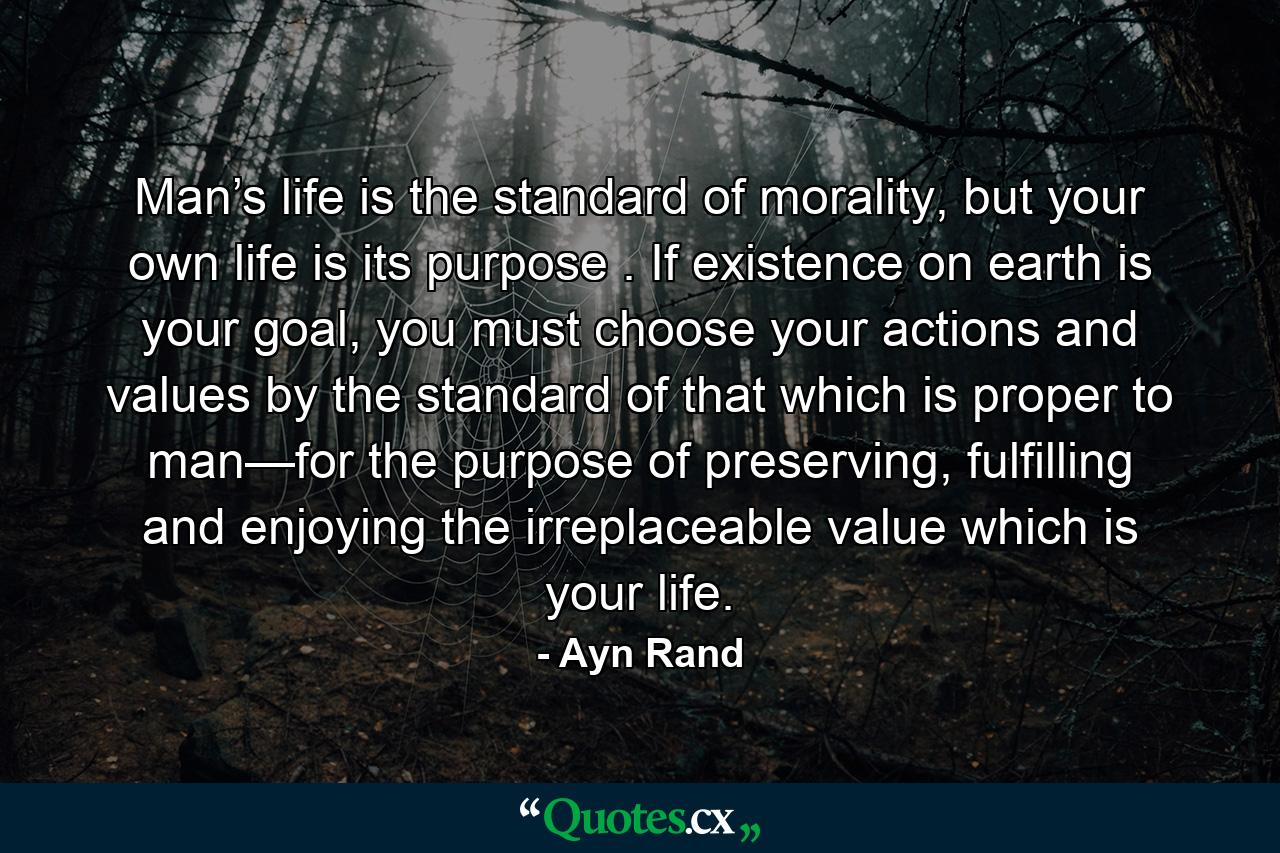 Man’s life is the standard of morality, but your own life is its purpose . If existence on earth is your goal, you must choose your actions and values by the standard of that which is proper to man—for the purpose of preserving, fulfilling and enjoying the irreplaceable value which is your life. - Quote by Ayn Rand