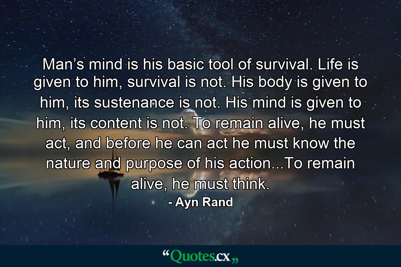 Man’s mind is his basic tool of survival. Life is given to him, survival is not. His body is given to him, its sustenance is not. His mind is given to him, its content is not. To remain alive, he must act, and before he can act he must know the nature and purpose of his action...To remain alive, he must think. - Quote by Ayn Rand