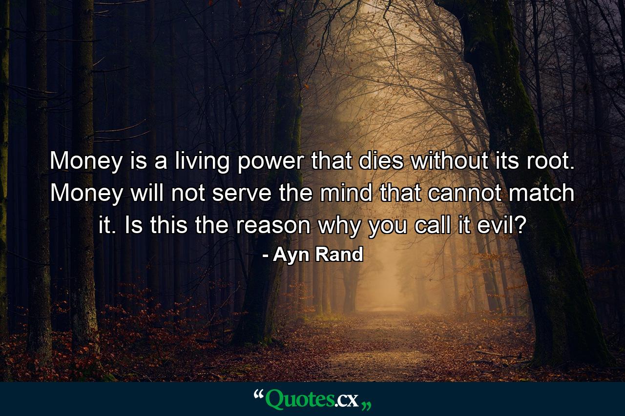 Money is a living power that dies without its root. Money will not serve the mind that cannot match it. Is this the reason why you call it evil? - Quote by Ayn Rand