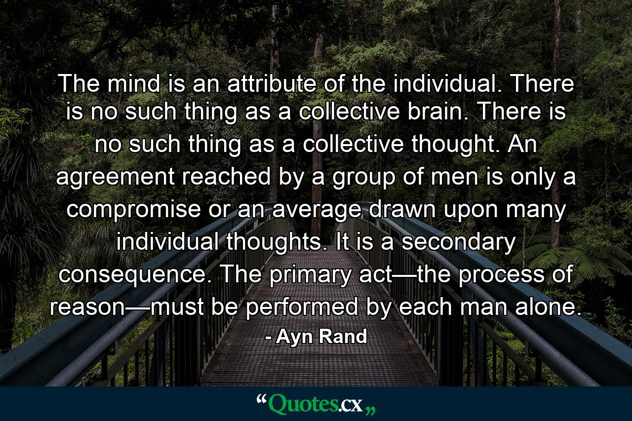 The mind is an attribute of the individual. There is no such thing as a collective brain. There is no such thing as a collective thought. An agreement reached by a group of men is only a compromise or an average drawn upon many individual thoughts. It is a secondary consequence. The primary act—the process of reason—must be performed by each man alone. - Quote by Ayn Rand