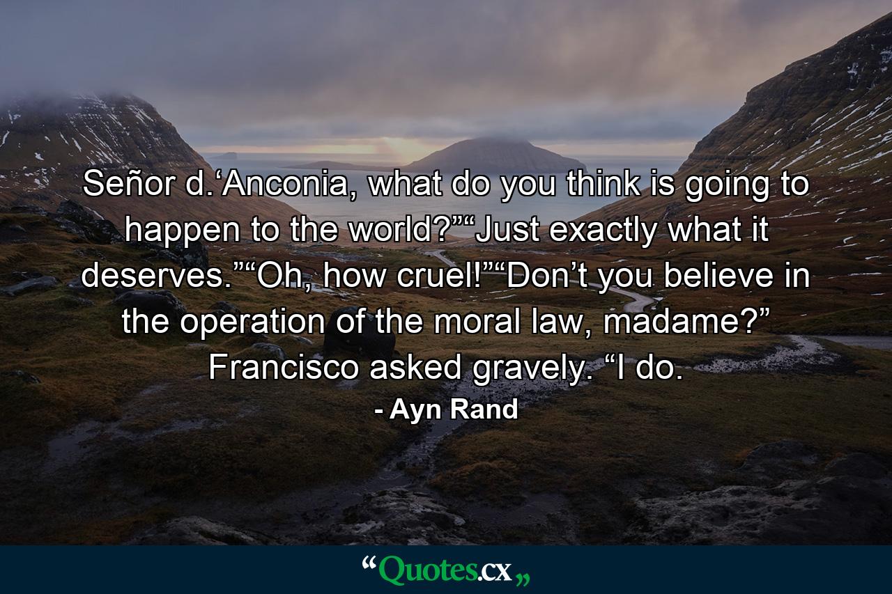 Señor d.‘Anconia, what do you think is going to happen to the world?”“Just exactly what it deserves.”“Oh, how cruel!”“Don’t you believe in the operation of the moral law, madame?” Francisco asked gravely. “I do. - Quote by Ayn Rand