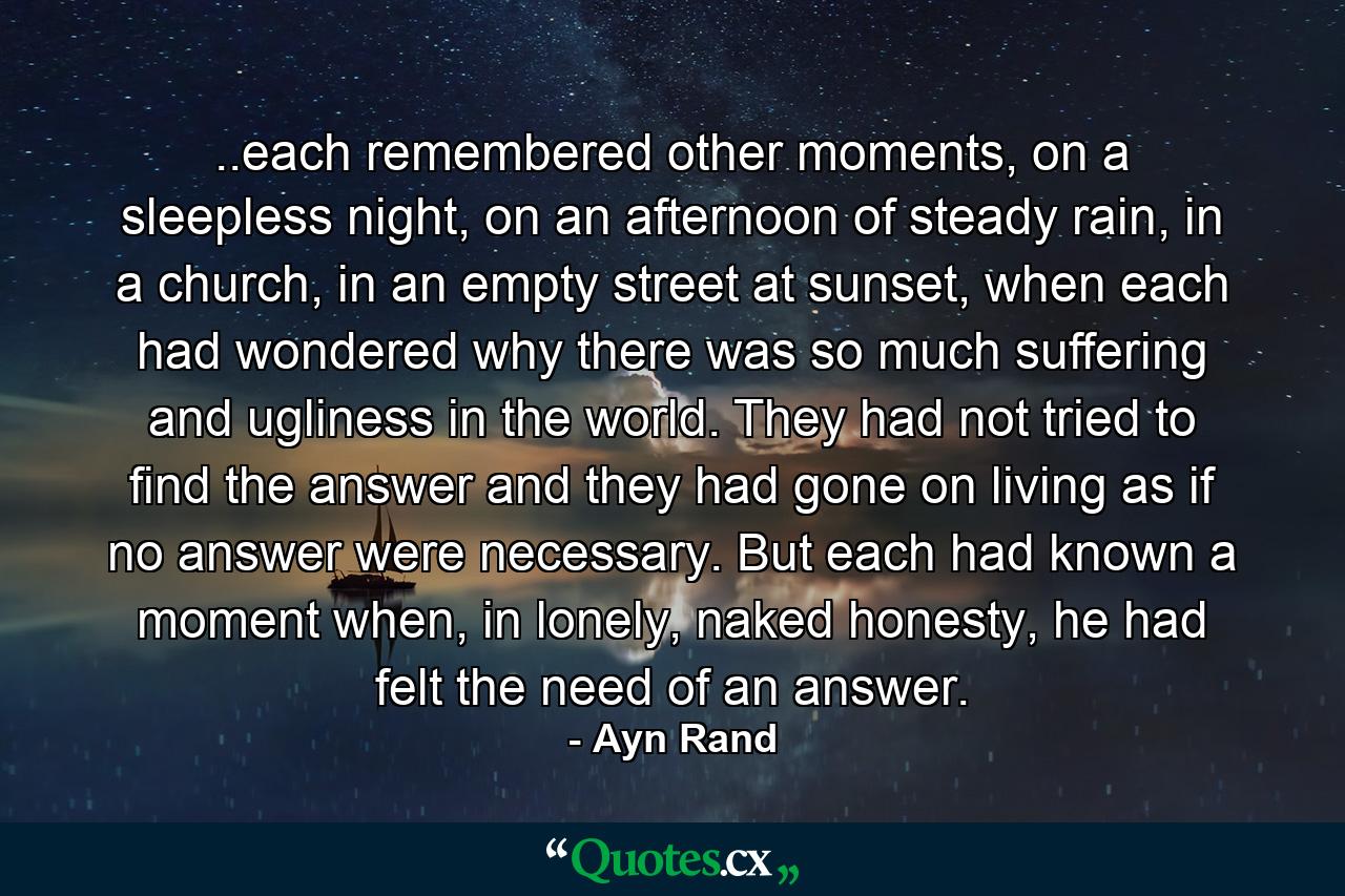 ..each remembered other moments, on a sleepless night, on an afternoon of steady rain, in a church, in an empty street at sunset, when each had wondered why there was so much suffering and ugliness in the world. They had not tried to find the answer and they had gone on living as if no answer were necessary. But each had known a moment when, in lonely, naked honesty, he had felt the need of an answer. - Quote by Ayn Rand