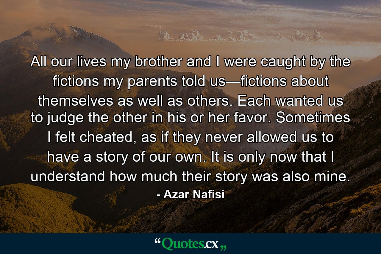 All our lives my brother and I were caught by the fictions my parents told us—fictions about themselves as well as others. Each wanted us to judge the other in his or her favor. Sometimes I felt cheated, as if they never allowed us to have a story of our own. It is only now that I understand how much their story was also mine. - Quote by Azar Nafisi