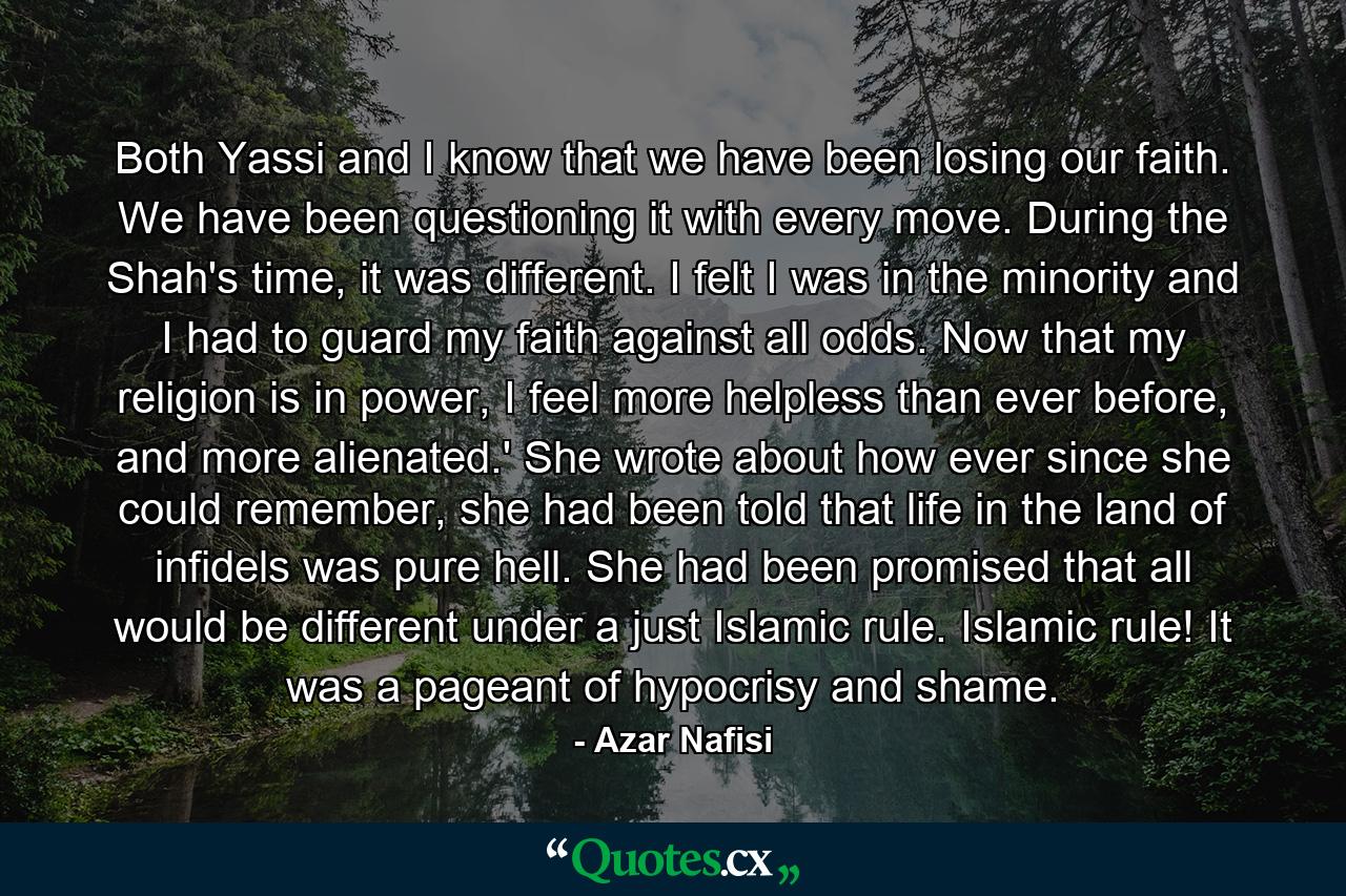 Both Yassi and I know that we have been losing our faith. We have been questioning it with every move. During the Shah's time, it was different. I felt I was in the minority and I had to guard my faith against all odds. Now that my religion is in power, I feel more helpless than ever before, and more alienated.' She wrote about how ever since she could remember, she had been told that life in the land of infidels was pure hell. She had been promised that all would be different under a just Islamic rule. Islamic rule! It was a pageant of hypocrisy and shame. - Quote by Azar Nafisi